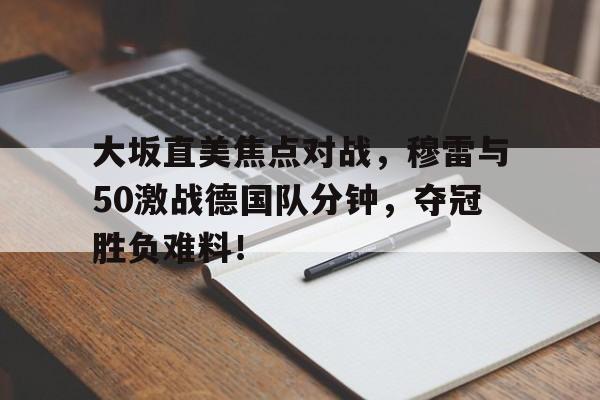 九游娱乐平台-大坂直美焦点对战，穆雷与50激战德国队分钟，夺冠胜负难料！的简单介绍-九游娱乐平台
